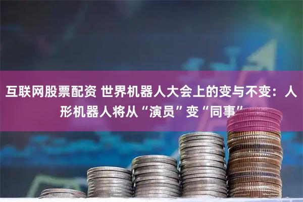 互联网股票配资 世界机器人大会上的变与不变：人形机器人将从“演员”变“同事”