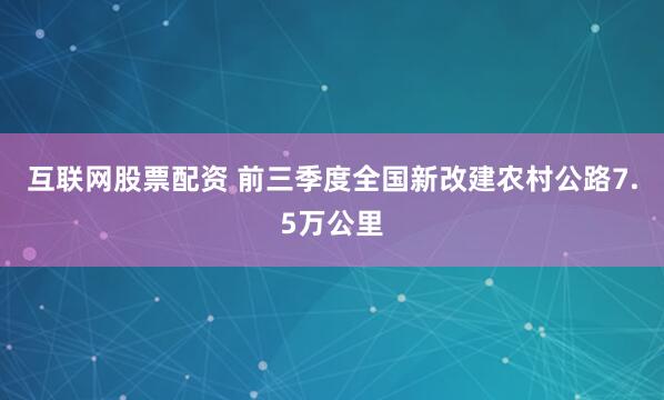 互联网股票配资 前三季度全国新改建农村公路7.5万公里