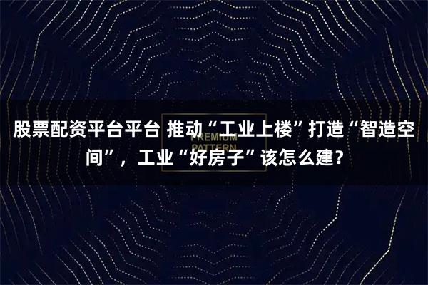 股票配资平台平台 推动“工业上楼”打造“智造空间”，工业“好房子”该怎么建？
