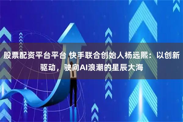 股票配资平台平台 快手联合创始人杨远熙：以创新驱动，驶向AI浪潮的星辰大海