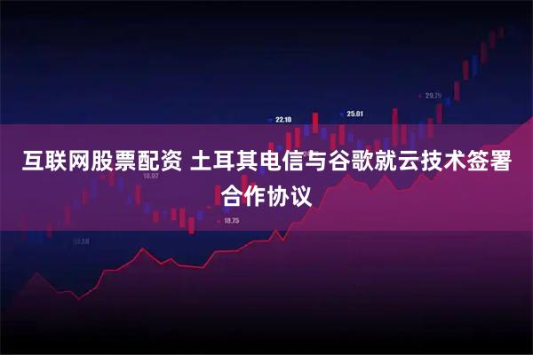 互联网股票配资 土耳其电信与谷歌就云技术签署合作协议