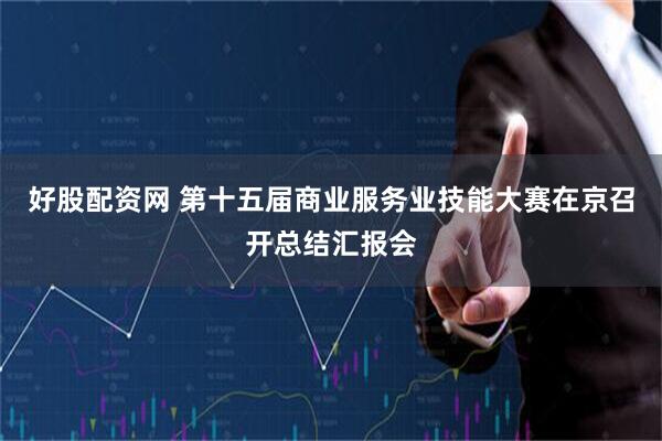 好股配资网 第十五届商业服务业技能大赛在京召开总结汇报会
