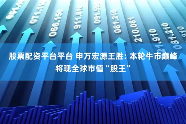股票配资平台平台 申万宏源王胜: 本轮牛市巅峰将现全球市值“股王”