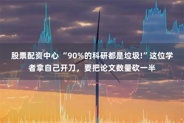股票配资中心 “90%的科研都是垃圾!”这位学者拿自己开刀，要把论文数量砍一半