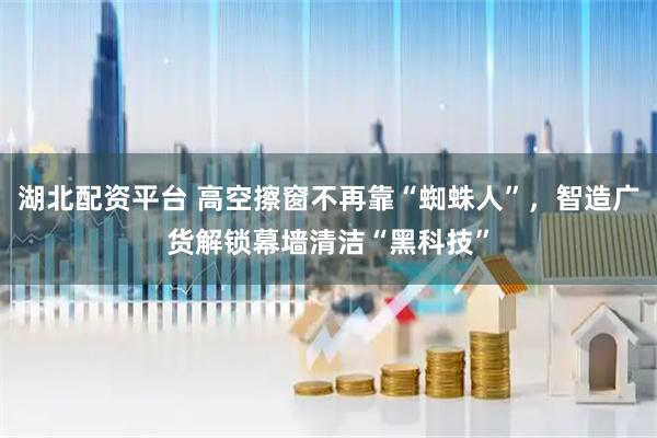 湖北配资平台 高空擦窗不再靠“蜘蛛人”，智造广货解锁幕墙清洁“黑科技”