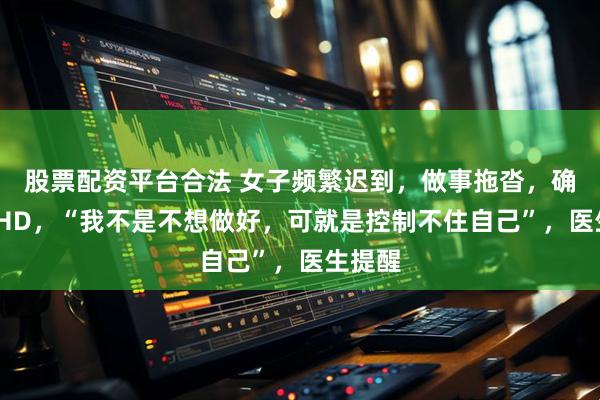 股票配资平台合法 女子频繁迟到，做事拖沓，确诊ADHD，“我不是不想做好，可就是控制不住自己”，医生提醒