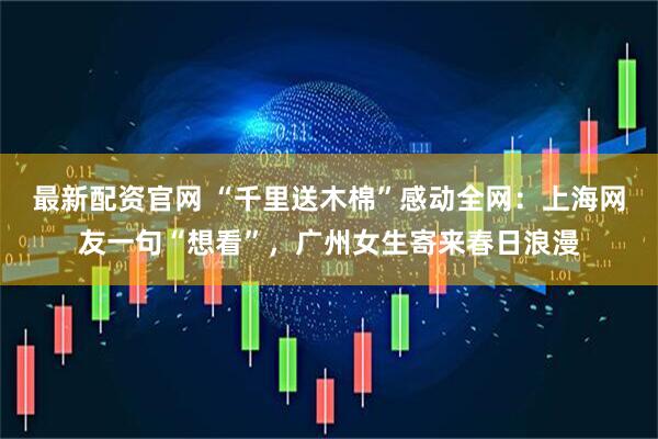 最新配资官网 “千里送木棉”感动全网：上海网友一句“想看”，广州女生寄来春日浪漫
