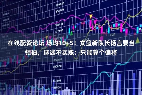 在线配资论坛 场均10+5!女篮新队长扬言要当领袖,球迷不买账:只能算个偏将