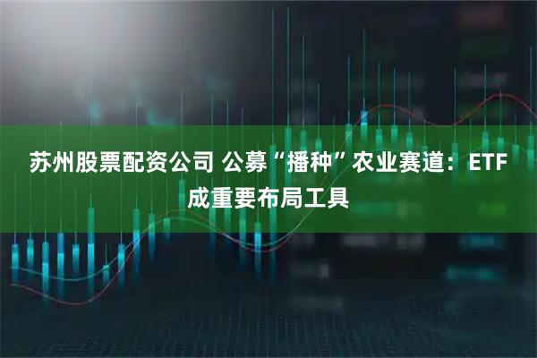 苏州股票配资公司 公募“播种”农业赛道：ETF成重要布局工具