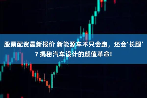 股票配资最新报价 新能源车不只会跑,还会‘长腿’? 揭秘汽车设计的颜值革命!