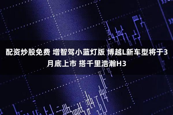 配资炒股免费 增智驾小蓝灯版 博越L新车型将于3月底上市 搭千里浩瀚H3
