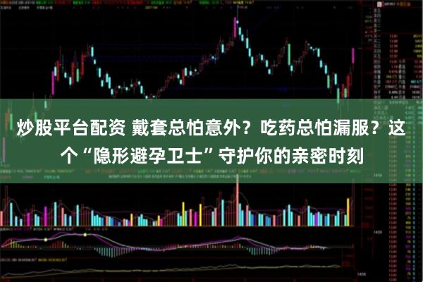 炒股平台配资 戴套总怕意外?吃药总怕漏服?这个“隐形避孕卫士”守护你的亲密时刻