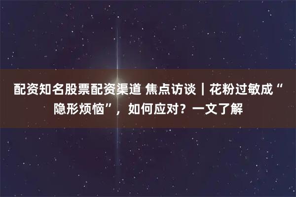 配资知名股票配资渠道 焦点访谈｜花粉过敏成“隐形烦恼”，如何应对？一文了解