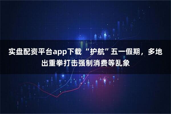 实盘配资平台app下载 “护航”五一假期，多地出重拳打击强制消费等乱象